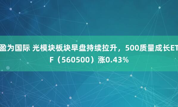 盈为国际 光模块板块早盘持续拉升，500质量成长ETF（560500）涨0.43%