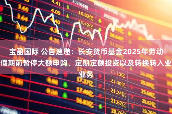 宝盈国际 公告速递：长安货币基金2025年劳动节假期前暂停大额申购、定期定额投资以及转换转入业务