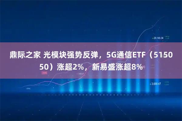 鼎际之家 光模块强势反弹，5G通信ETF（515050）涨超2%，新易盛涨超8%