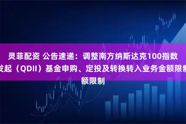 灵菲配资 公告速递：调整南方纳斯达克100指数发起（QDII）基金申购、定投及转换转入业务金额限制