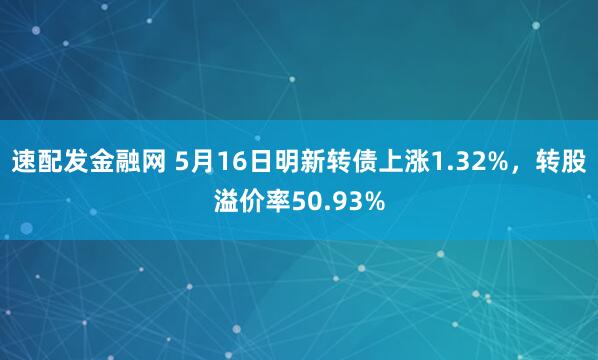 速配发金融网 5月16日明新转债上涨1.32%，转股溢价率50.93%