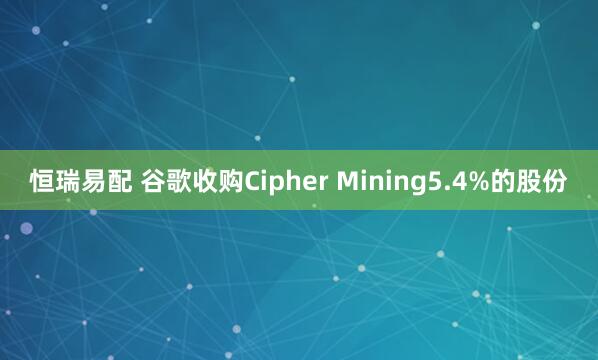 恒瑞易配 谷歌收购Cipher Mining5.4%的股份
