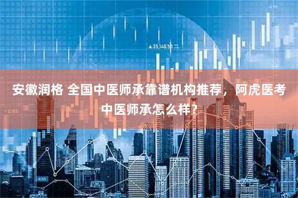 安徽润格 全国中医师承靠谱机构推荐，阿虎医考中医师承怎么样？