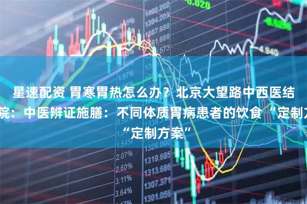星速配资 胃寒胃热怎么办？北京大望路中西医结合医院：中医辨证施膳：不同体质胃病患者的饮食 “定制方案”
