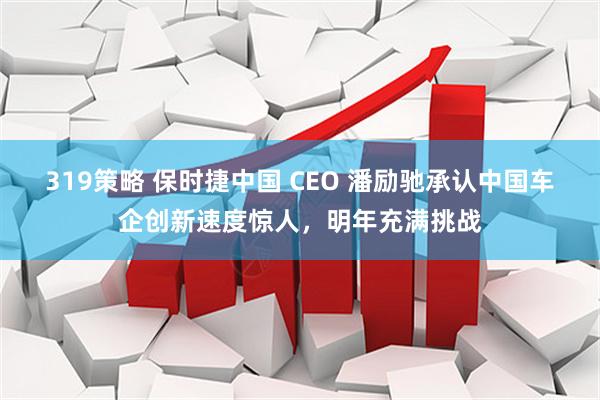 319策略 保时捷中国 CEO 潘励驰承认中国车企创新速度惊人，明年充满挑战