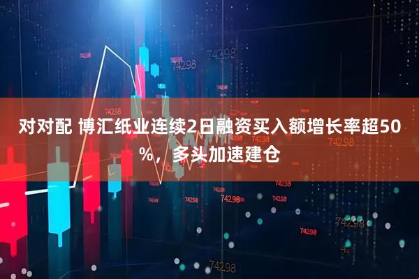 对对配 博汇纸业连续2日融资买入额增长率超50%，多头加速建仓