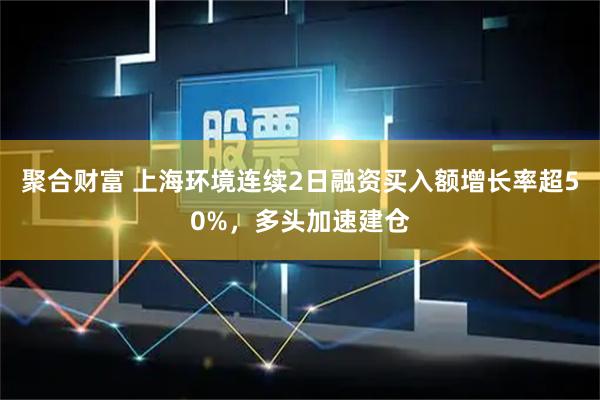 聚合财富 上海环境连续2日融资买入额增长率超50%，多头加速建仓