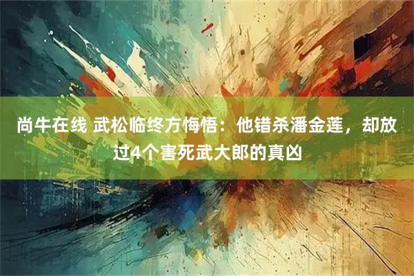 尚牛在线 武松临终方悔悟：他错杀潘金莲，却放过4个害死武大郎的真凶