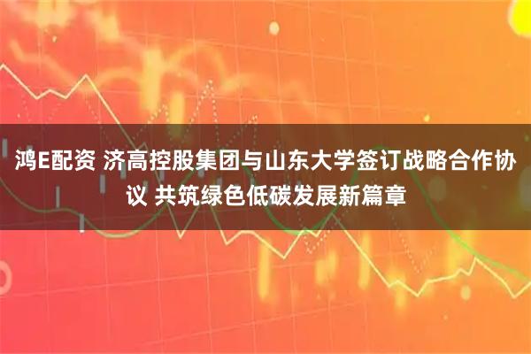 鸿E配资 济高控股集团与山东大学签订战略合作协议 共筑绿色低碳发展新篇章