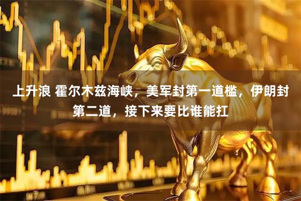 上升浪 霍尔木兹海峡，美军封第一道槛，伊朗封第二道，接下来要比谁能扛