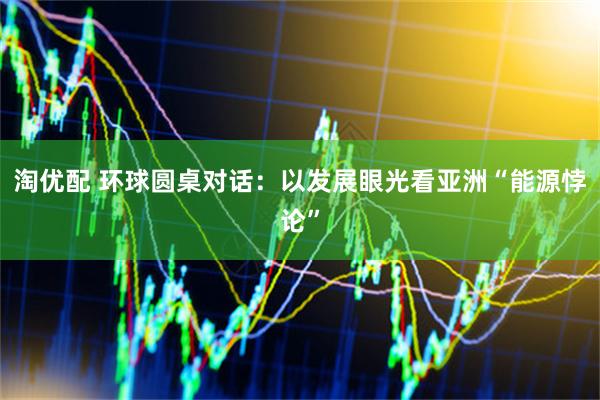 淘优配 环球圆桌对话：以发展眼光看亚洲“能源悖论”