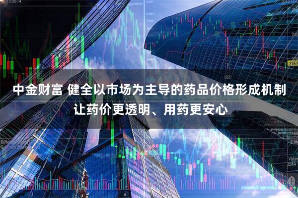 中金财富 健全以市场为主导的药品价格形成机制 让药价更透明、用药更安心